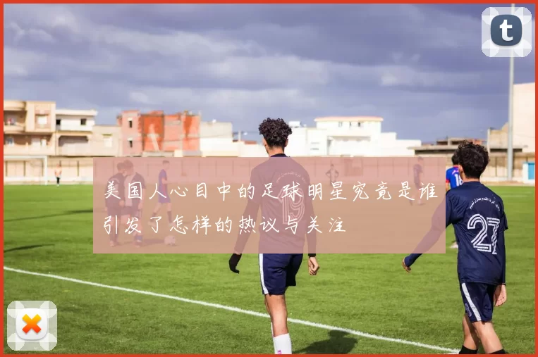 美国人心目中的足球明星究竟是谁引发了怎样的热议与关注