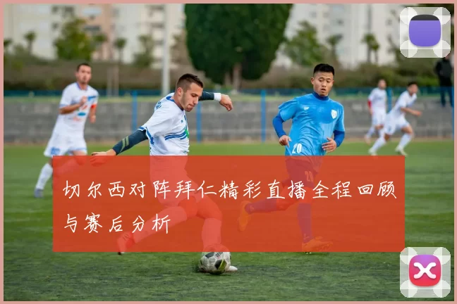 切尔西对阵拜仁精彩直播全程回顾与赛后分析