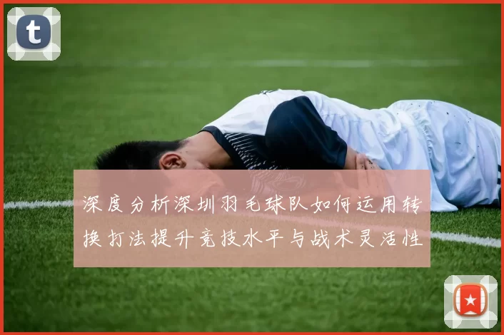 深度分析深圳羽毛球队如何运用转换打法提升竞技水平与战术灵活性