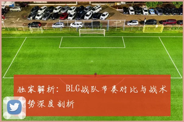 独家解析：BLG战队节奏对比与战术优势深度剖析