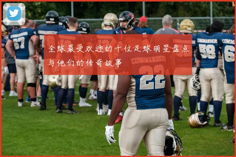 全球最受欢迎的十位足球明星盘点与他们的传奇故事