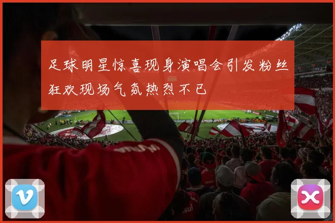 足球明星惊喜现身演唱会引发粉丝狂欢现场气氛热烈不已