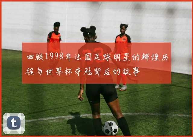 回顾1998年法国足球明星的辉煌历程与世界杯夺冠背后的故事