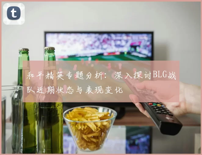 和平精英专题分析：深入探讨BLG战队近期状态与表现变化