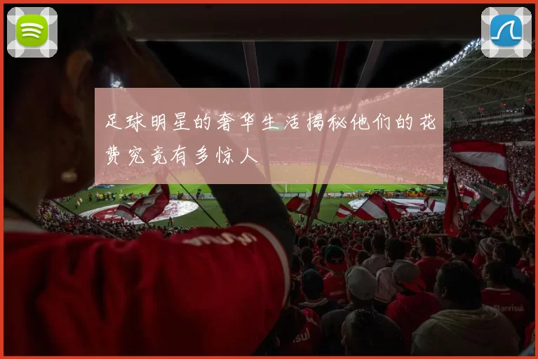 足球明星的奢华生活揭秘他们的花费究竟有多惊人