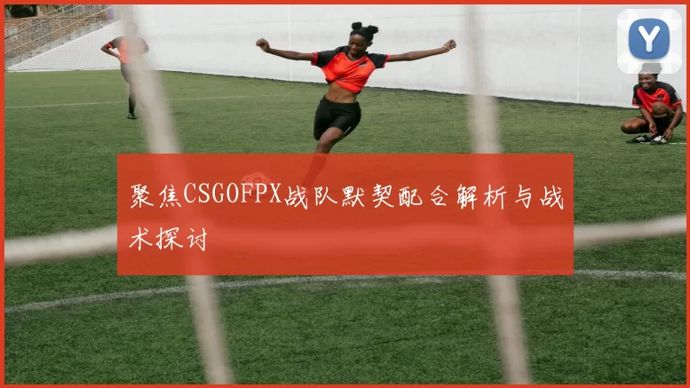 聚焦CSGOFPX战队默契配合解析与战术探讨
