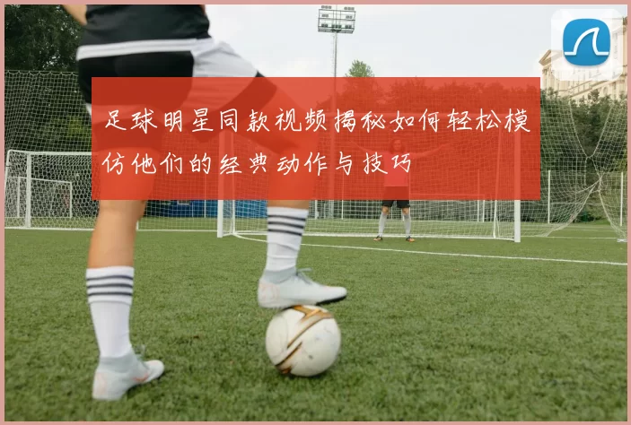 足球明星同款视频揭秘如何轻松模仿他们的经典动作与技巧