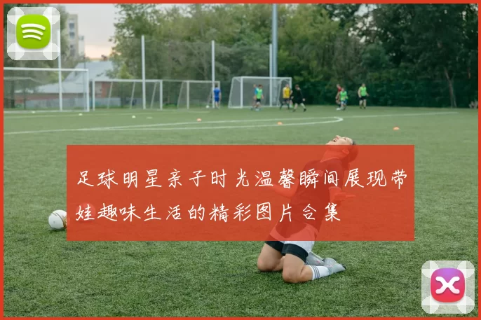 足球明星亲子时光温馨瞬间展现带娃趣味生活的精彩图片合集