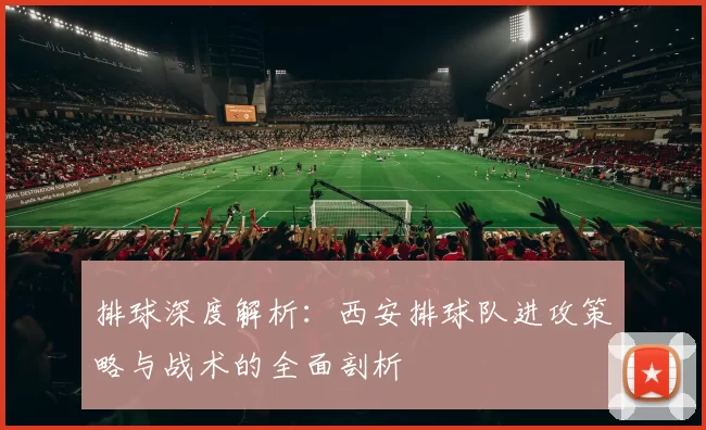 排球深度解析：西安排球队进攻策略与战术的全面剖析
