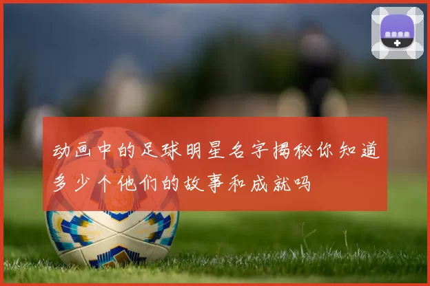 动画中的足球明星名字揭秘你知道多少个他们的故事和成就吗