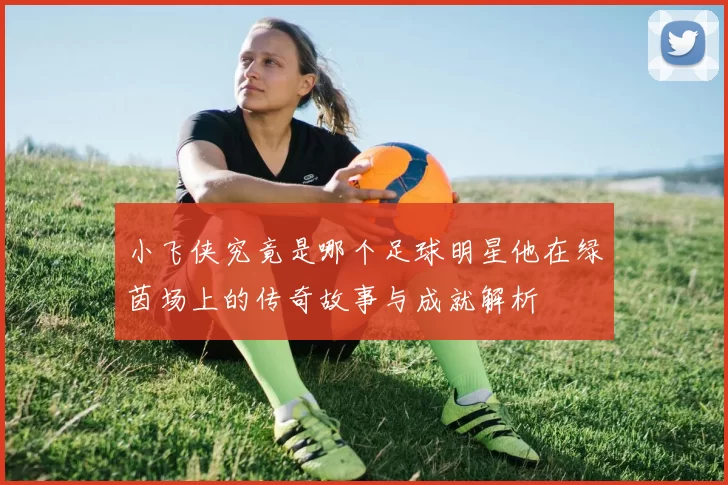 小飞侠究竟是哪个足球明星他在绿茵场上的传奇故事与成就解析