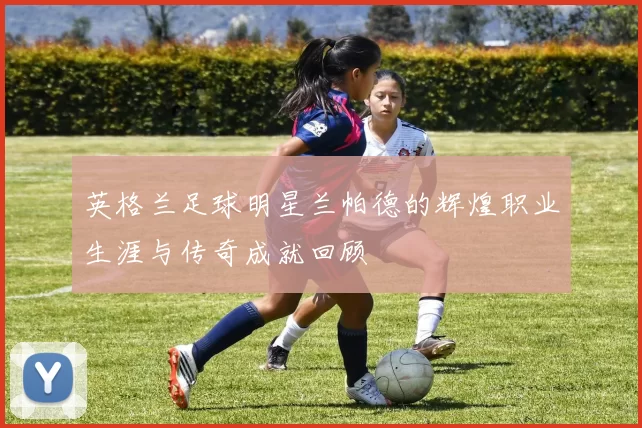英格兰足球明星兰帕德的辉煌职业生涯与传奇成就回顾