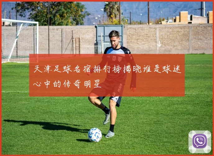 天津足球名宿排行榜揭晓谁是球迷心中的传奇明星