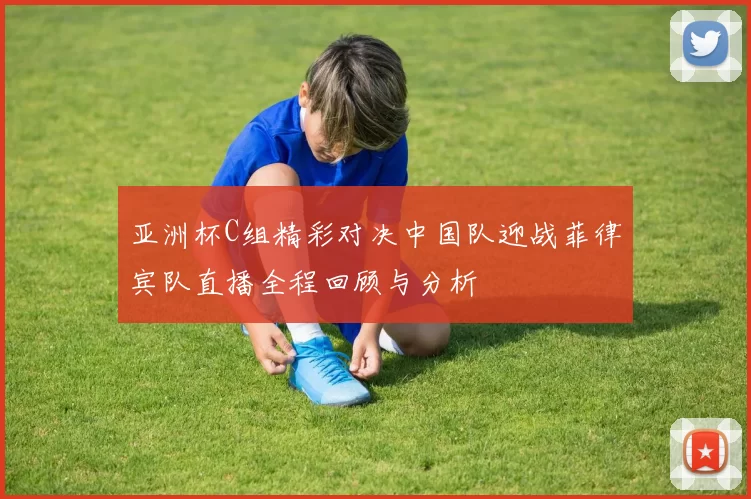亚洲杯C组精彩对决中国队迎战菲律宾队直播全程回顾与分析