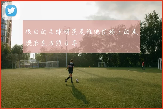 很白的足球明星是谁他在场上的表现和生活照分享