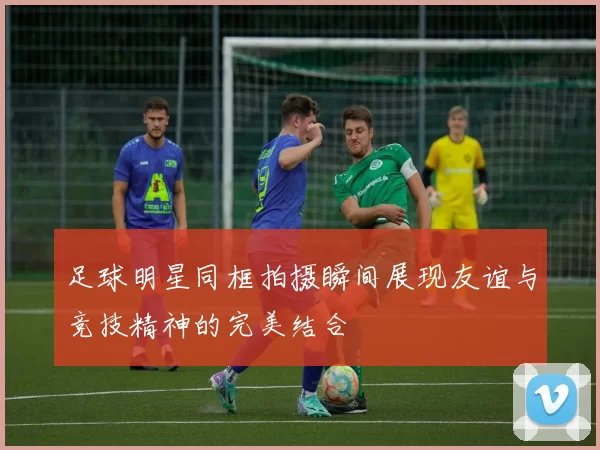 足球明星同框拍摄瞬间展现友谊与竞技精神的完美结合