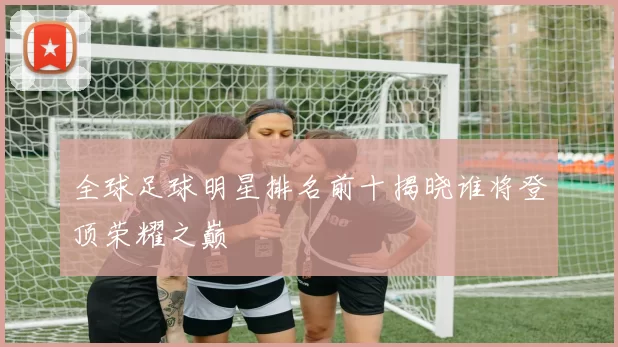 全球足球明星排名前十揭晓谁将登顶荣耀之巅