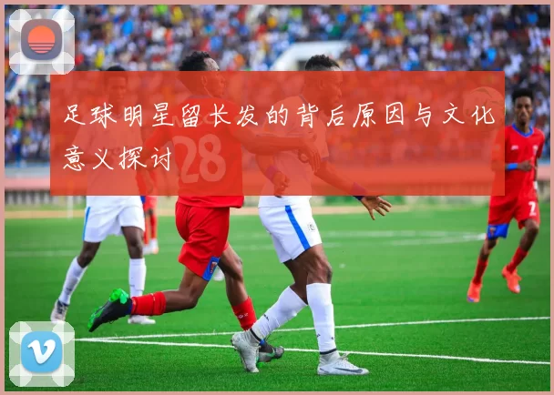 足球明星留长发的背后原因与文化意义探讨