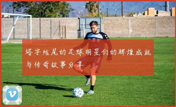塔字结尾的足球明星们的辉煌成就与传奇故事分享