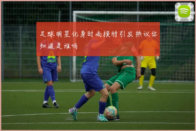 足球明星化身时尚模特引发热议你知道是谁吗